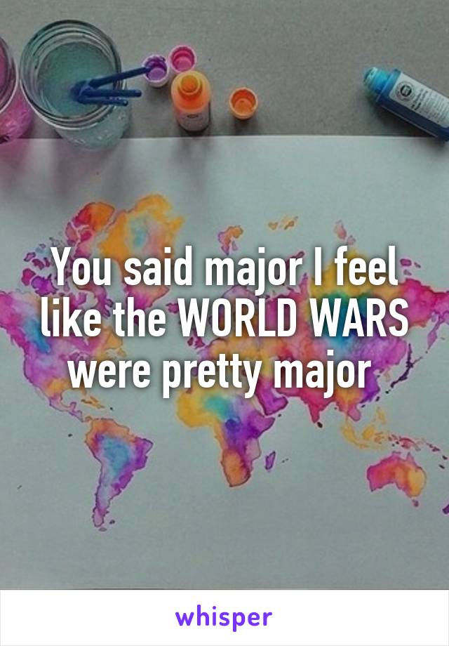 You said major I feel like the WORLD WARS were pretty major 