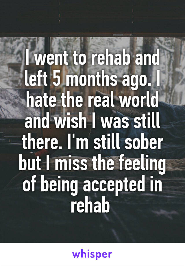 I went to rehab and left 5 months ago. I hate the real world and wish I was still there. I'm still sober but I miss the feeling of being accepted in rehab 
