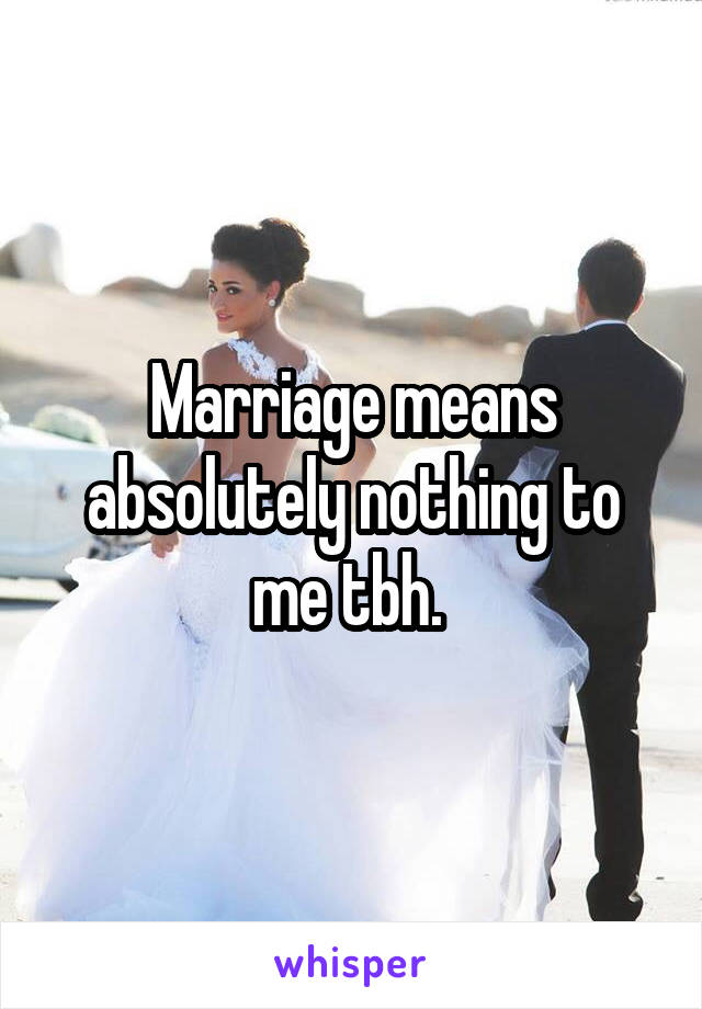 Marriage means absolutely nothing to me tbh. 