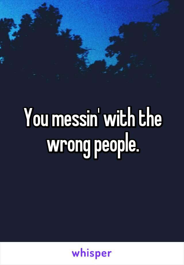 You messin' with the wrong people.