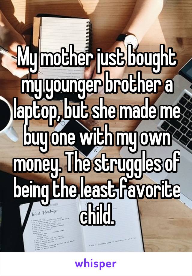 My mother just bought my younger brother a laptop, but she made me buy one with my own money. The struggles of being the least favorite child.