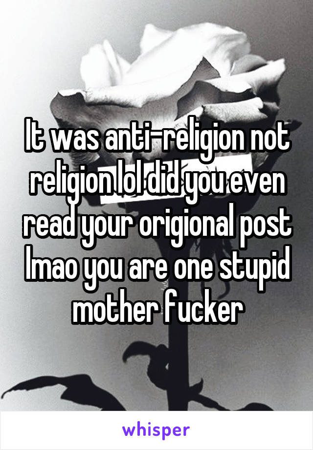 It was anti-religion not religion lol did you even read your origional post lmao you are one stupid mother fucker