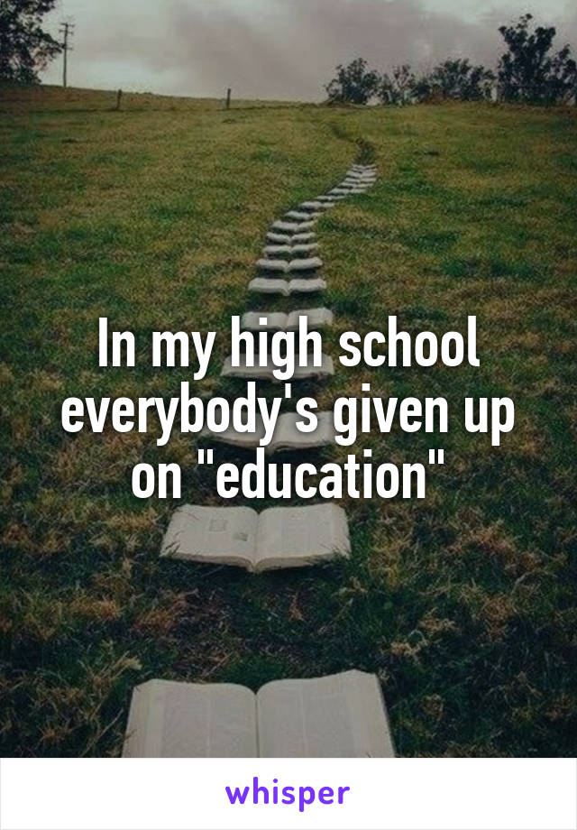 In my high school everybody's given up on "education"