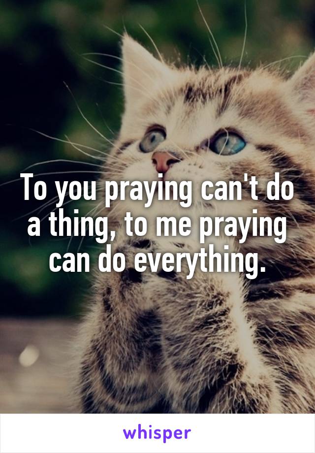 To you praying can't do a thing, to me praying can do everything.