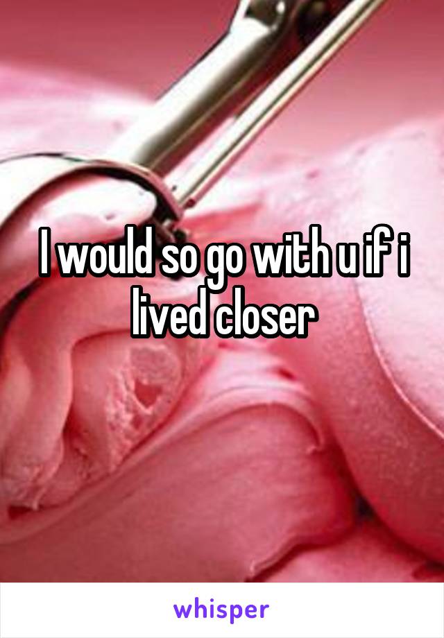 I would so go with u if i lived closer
