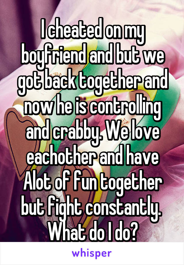 I cheated on my boyfriend and but we got back together and now he is controlling and crabby. We love eachother and have Alot of fun together but fight constantly.  What do I do?