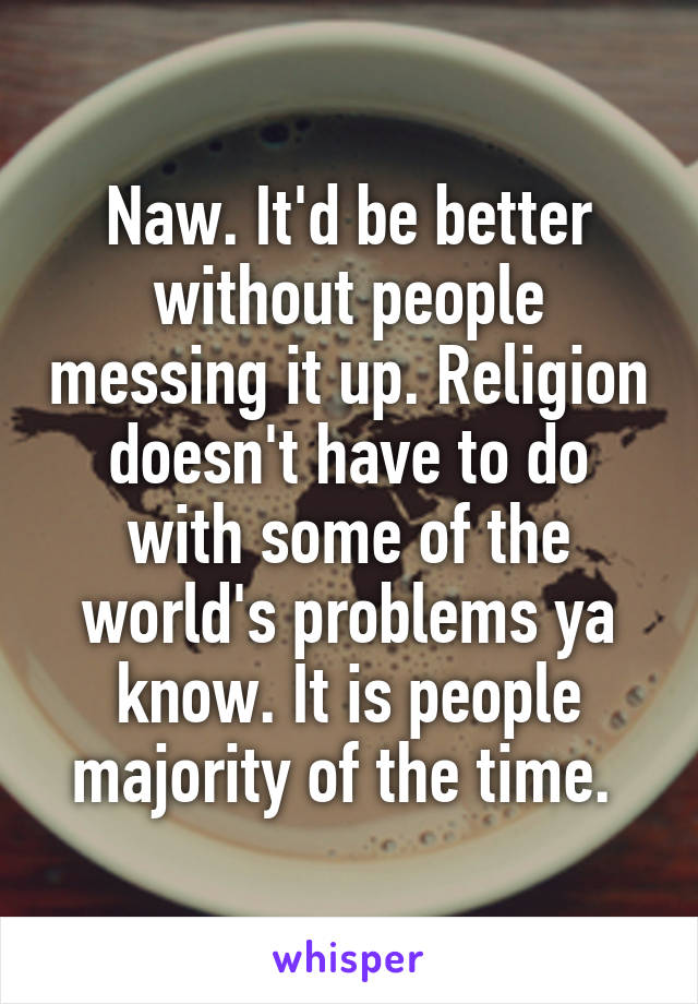 Naw. It'd be better without people messing it up. Religion doesn't have to do with some of the world's problems ya know. It is people majority of the time. 