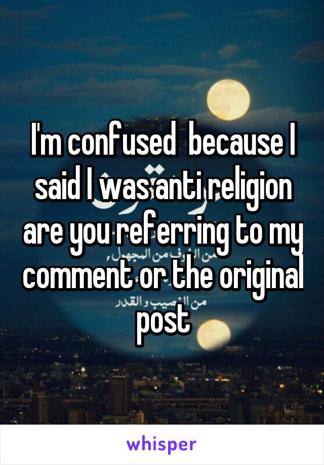 I'm confused  because I said I was anti religion are you referring to my comment or the original post