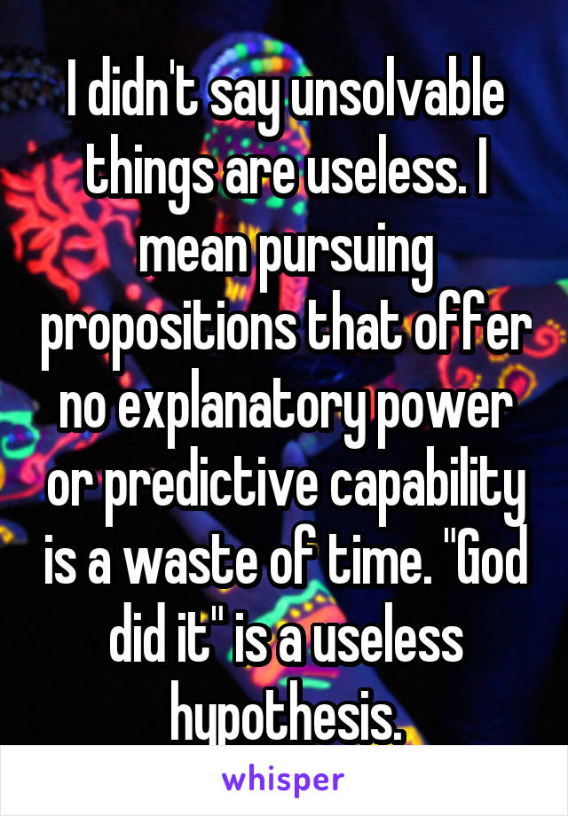 I didn't say unsolvable things are useless. I mean pursuing propositions that offer no explanatory power or predictive capability is a waste of time. "God did it" is a useless hypothesis.