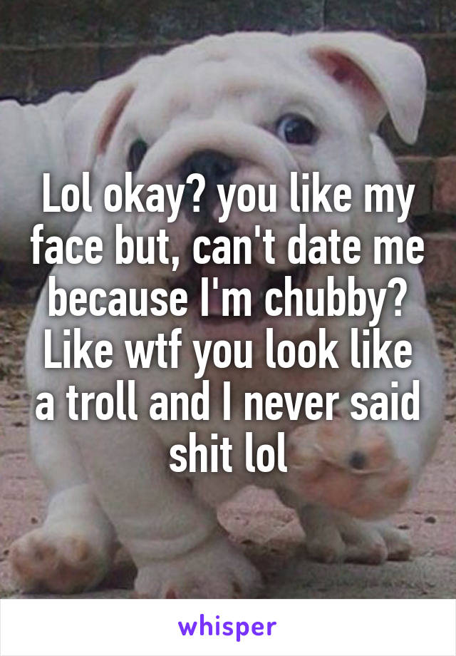 Lol okay? you like my face but, can't date me because I'm chubby? Like wtf you look like a troll and I never said shit lol