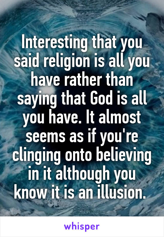 Interesting that you said religion is all you have rather than saying that God is all you have. It almost seems as if you're clinging onto believing in it although you know it is an illusion. 