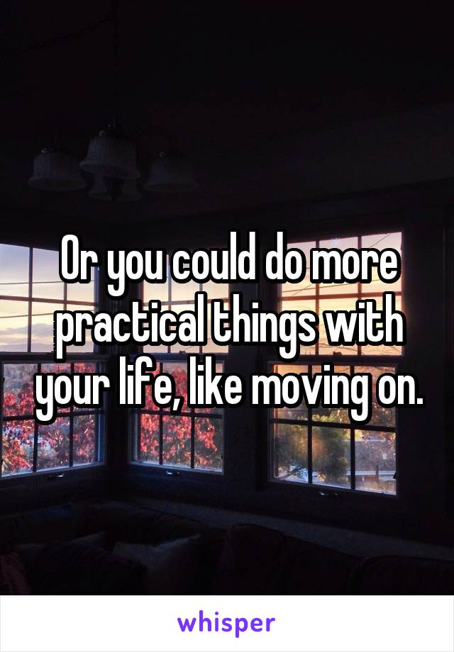 Or you could do more practical things with your life, like moving on.