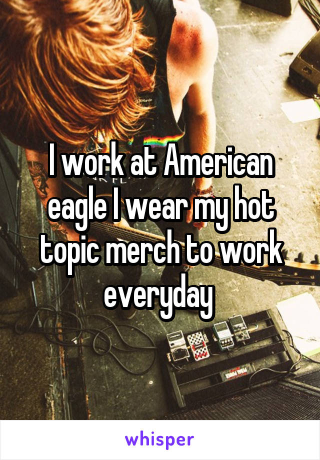 I work at American eagle I wear my hot topic merch to work everyday 