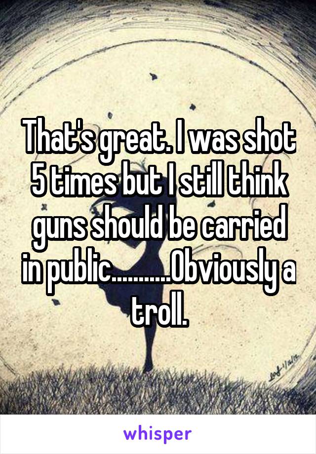 That's great. I was shot 5 times but I still think guns should be carried in public...........Obviously a troll.