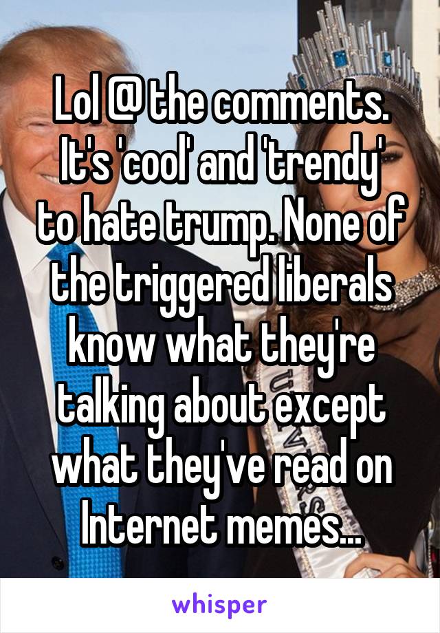 Lol @ the comments.
It's 'cool' and 'trendy' to hate trump. None of the triggered liberals know what they're talking about except what they've read on Internet memes...