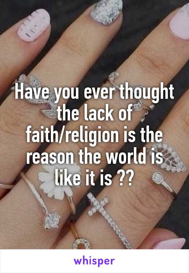 Have you ever thought the lack of faith/religion is the reason the world is like it is ??