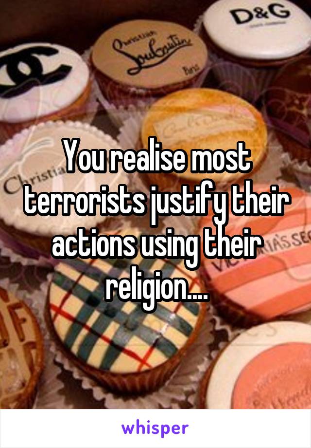 You realise most terrorists justify their actions using their religion....