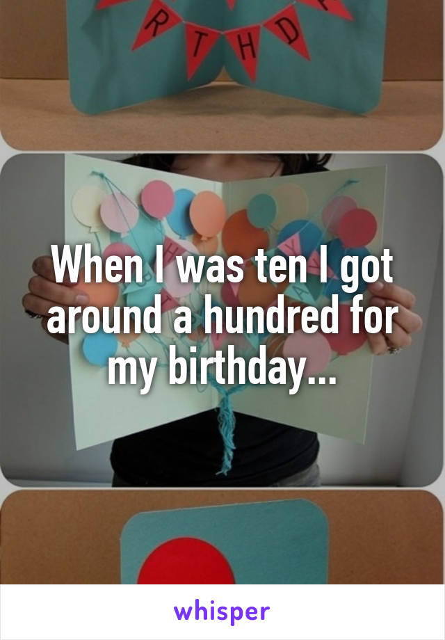 When I was ten I got around a hundred for my birthday...