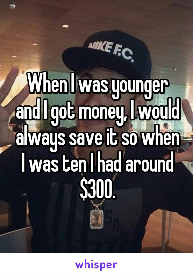 When I was younger and I got money, I would always save it so when I was ten I had around $300.