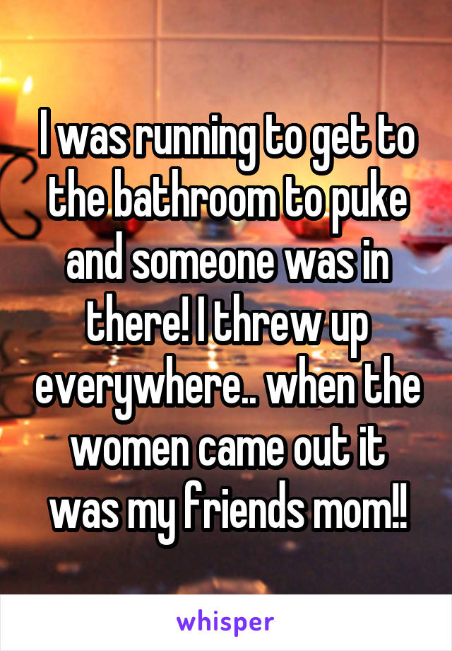 I was running to get to the bathroom to puke and someone was in there! I threw up everywhere.. when the women came out it was my friends mom!!
