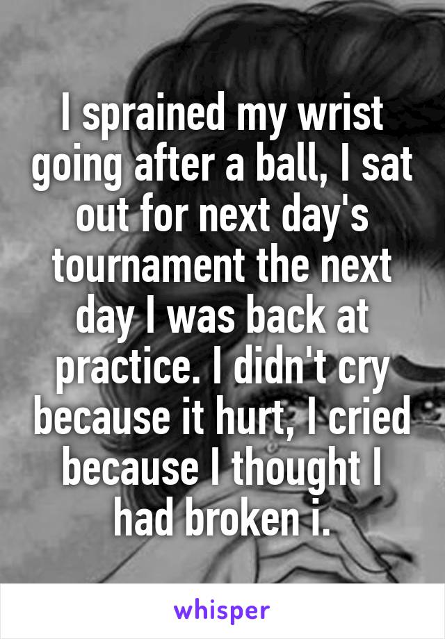 I sprained my wrist going after a ball, I sat out for next day's tournament the next day I was back at practice. I didn't cry because it hurt, I cried because I thought I had broken i.