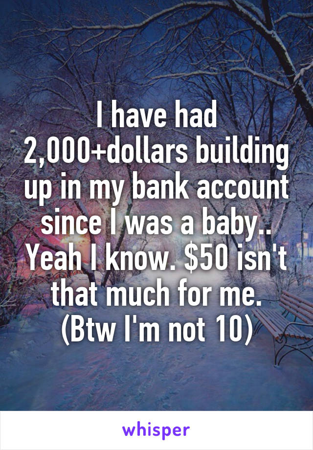 I have had 2,000+dollars building up in my bank account since I was a baby.. Yeah I know. $50 isn't that much for me. (Btw I'm not 10)