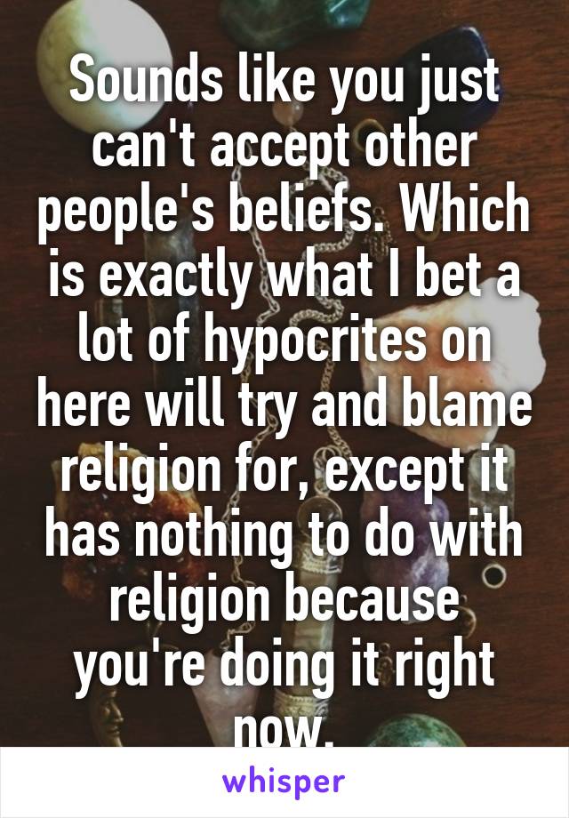 Sounds like you just can't accept other people's beliefs. Which is exactly what I bet a lot of hypocrites on here will try and blame religion for, except it has nothing to do with religion because you're doing it right now.