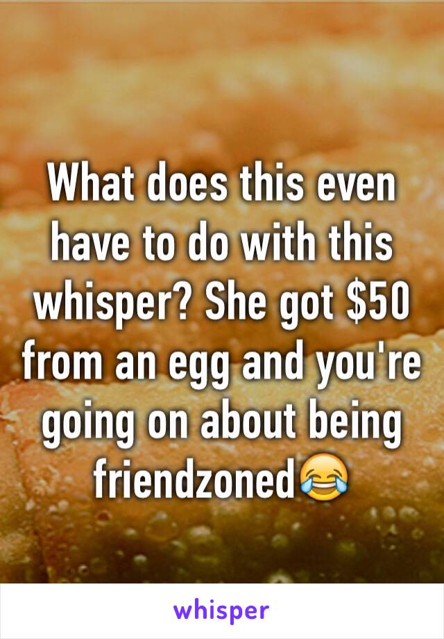 What does this even have to do with this whisper? She got $50 from an egg and you're going on about being friendzoned😂