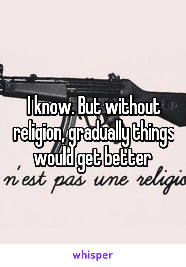 I know. But without religion, gradually things would get better 