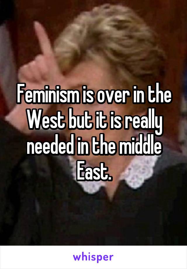 Feminism is over in the West but it is really needed in the middle East.