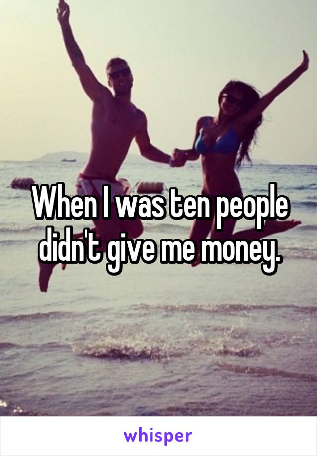 When I was ten people didn't give me money.