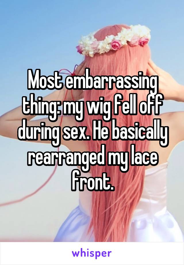 Most embarrassing thing: my wig fell off during sex. He basically rearranged my lace front.