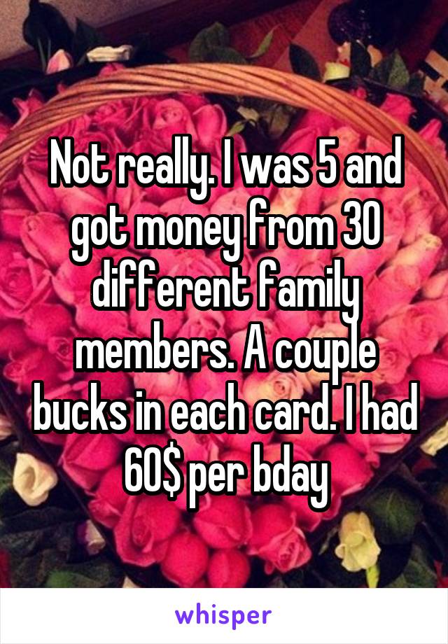 Not really. I was 5 and got money from 30 different family members. A couple bucks in each card. I had 60$ per bday