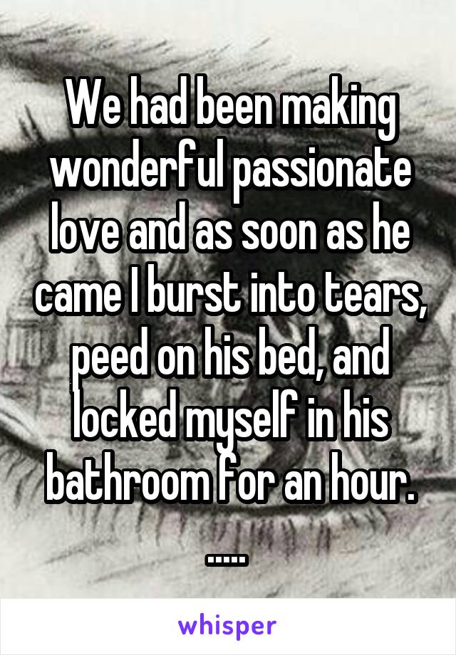 We had been making wonderful passionate love and as soon as he came I burst into tears, peed on his bed, and locked myself in his bathroom for an hour. ..... 