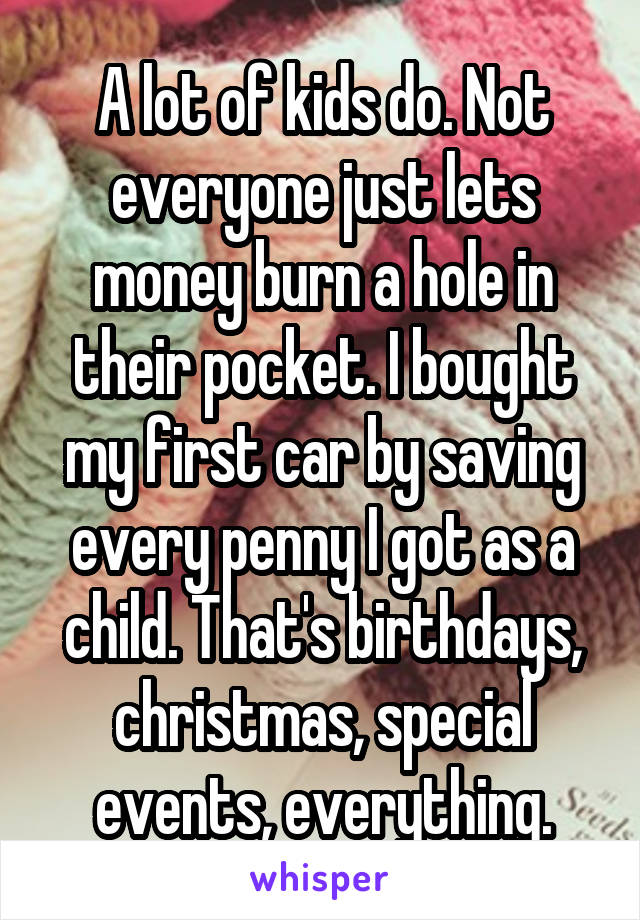 A lot of kids do. Not everyone just lets money burn a hole in their pocket. I bought my first car by saving every penny I got as a child. That's birthdays, christmas, special events, everything.