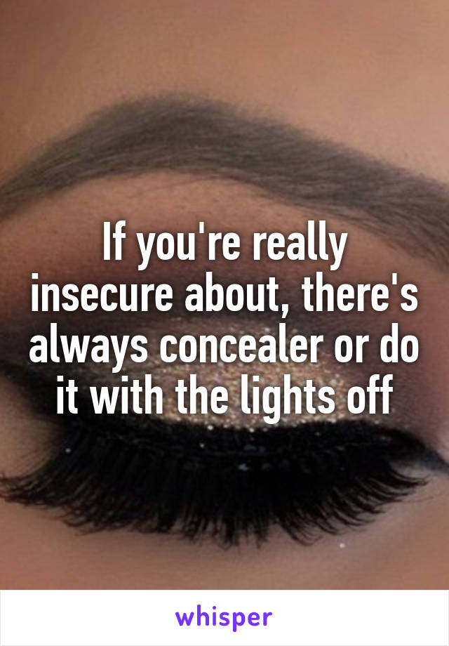 If you're really insecure about, there's always concealer or do it with the lights off