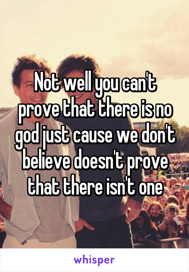 Not well you can't prove that there is no god just cause we don't believe doesn't prove that there isn't one