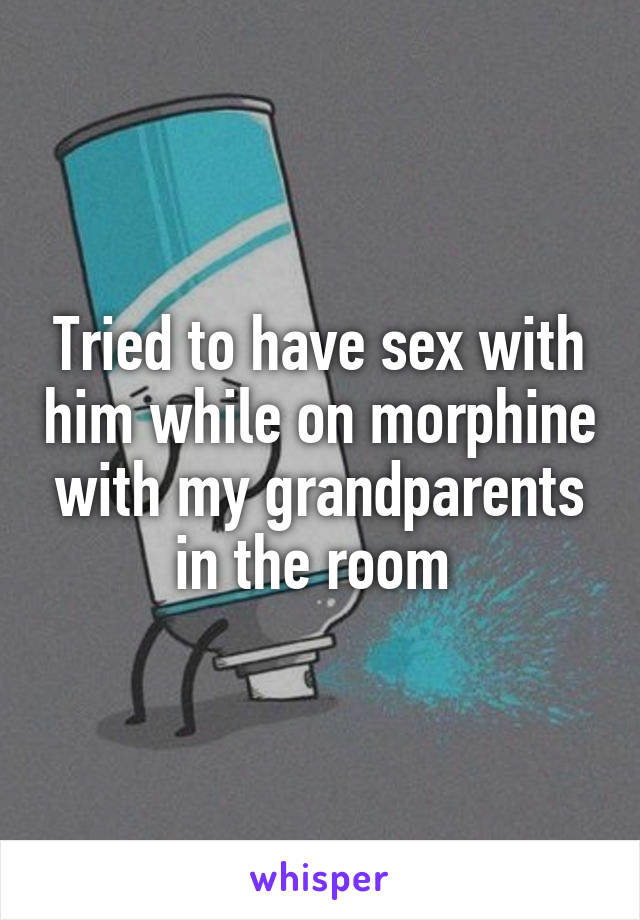 Tried to have sex with him while on morphine with my grandparents in the room 