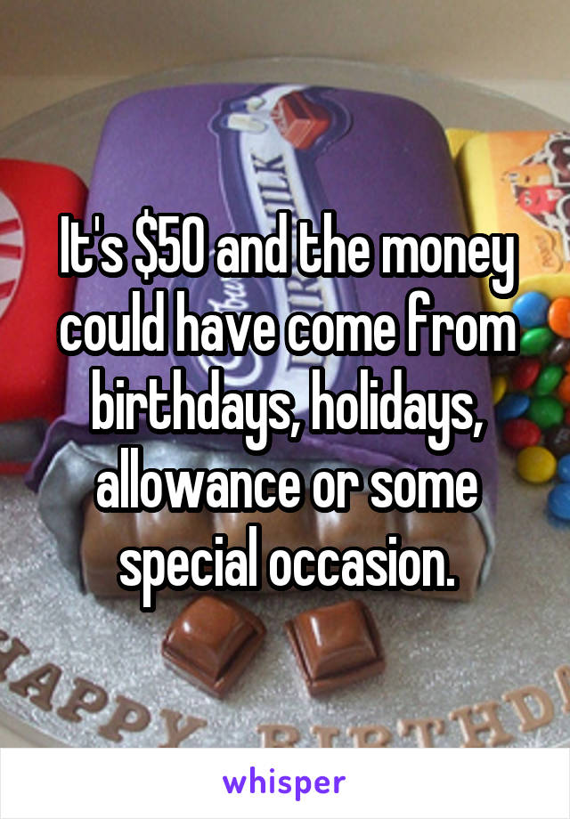 It's $50 and the money could have come from birthdays, holidays, allowance or some special occasion.