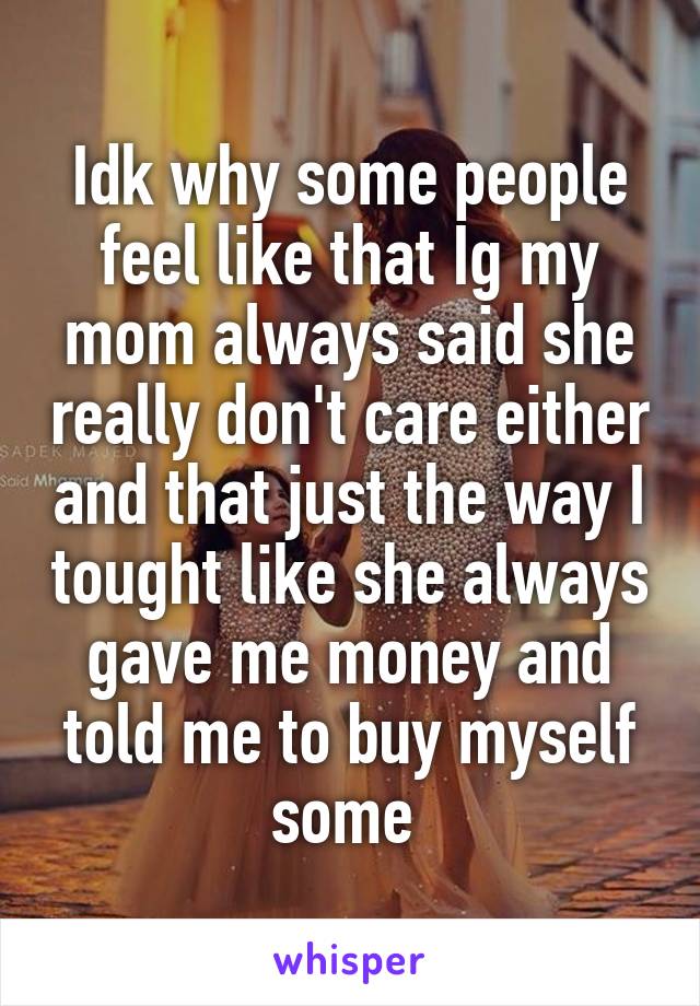 Idk why some people feel like that Ig my mom always said she really don't care either and that just the way I tought like she always gave me money and told me to buy myself some 