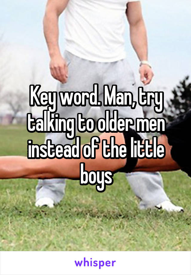 Key word. Man, try talking to older men instead of the little boys