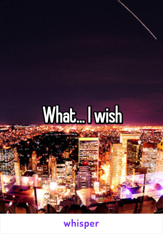 What... I wish