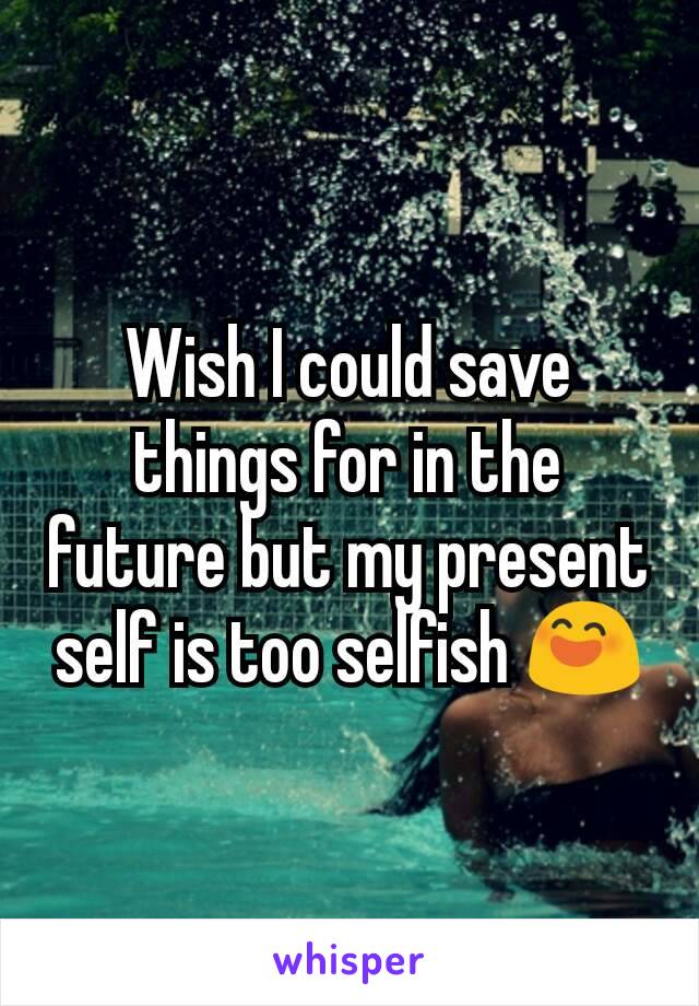 Wish I could save things for in the future but my present self is too selfish 😄