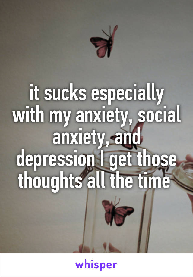 it sucks especially with my anxiety, social anxiety, and depression I get those thoughts all the time 