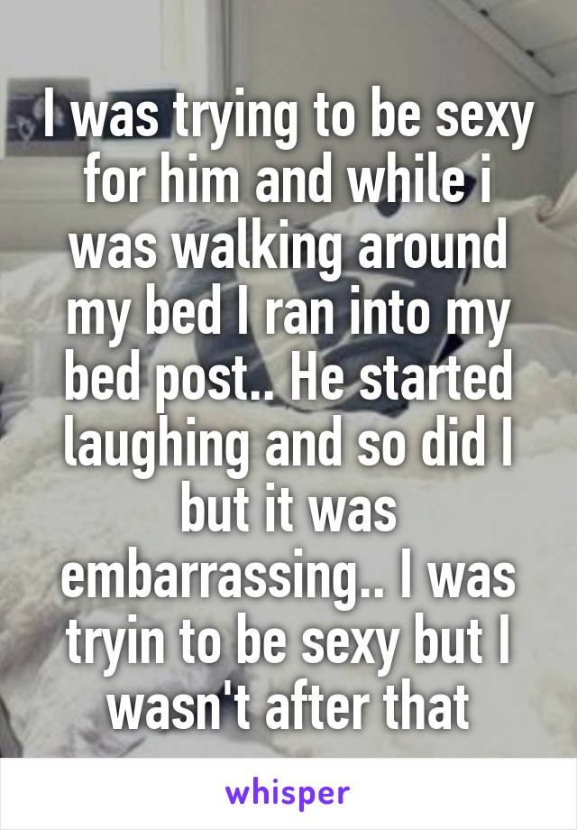 I was trying to be sexy for him and while i was walking around my bed I ran into my bed post.. He started laughing and so did I but it was embarrassing.. I was tryin to be sexy but I wasn't after that