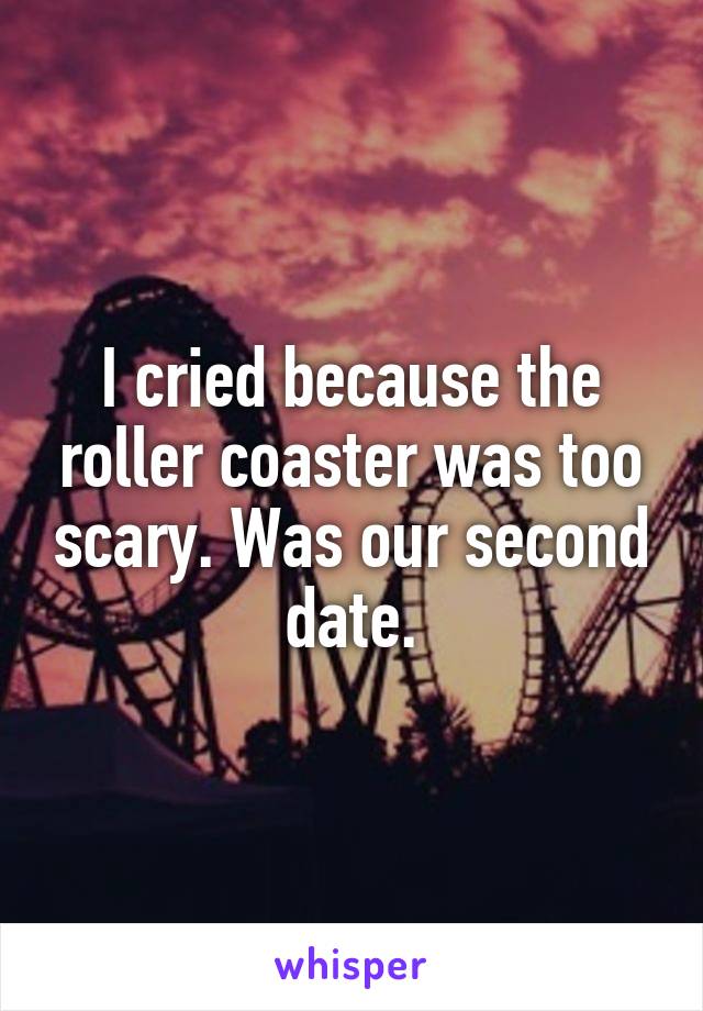 I cried because the roller coaster was too scary. Was our second date.