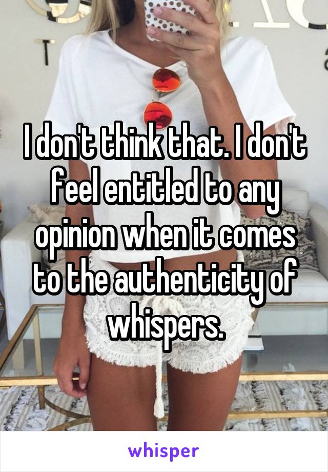 I don't think that. I don't feel entitled to any opinion when it comes to the authenticity of whispers.