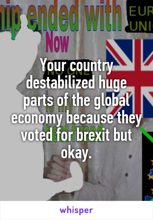 Your country destabilized huge parts of the global economy because they voted for brexit but okay.