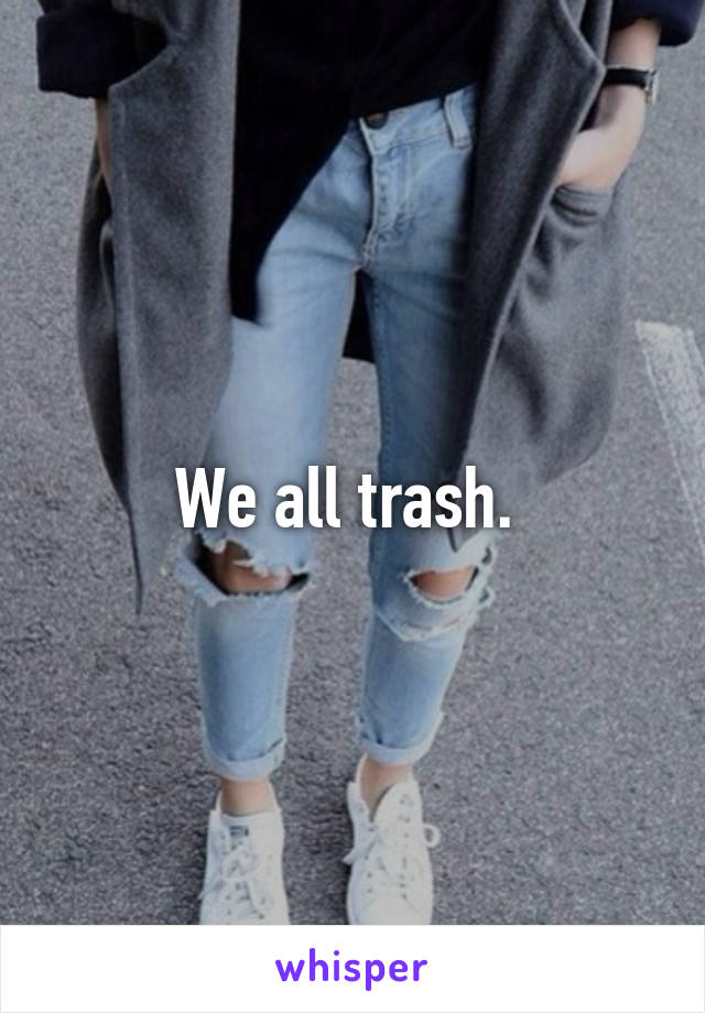 We all trash. 