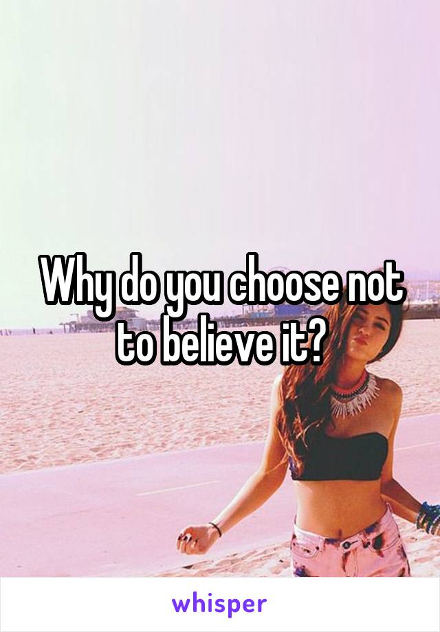 Why do you choose not to believe it?